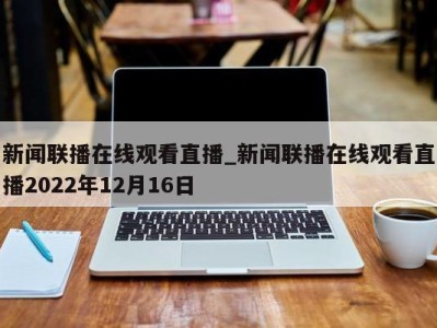 台州新闻联播在线观看直播_新闻联播在线观看直播2022年12月16日 