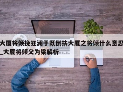 台州大厦将倾挽狂澜于既倒扶大厦之将倾什么意思_大厦将倾父为梁解析 