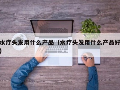 台州水疗头发用什么产品（水疗头发用什么产品好）