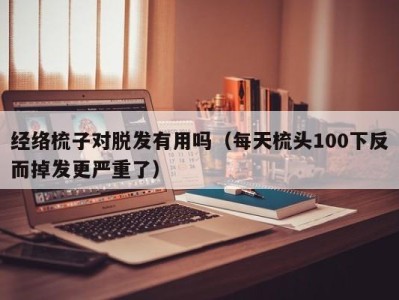 台州经络梳子对脱发有用吗（每天梳头100下反而掉发更严重了）