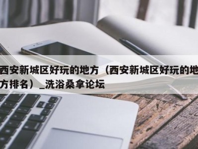 台州西安新城区好玩的地方（西安新城区好玩的地方排名）_洗浴桑拿论坛