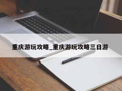 台州重庆游玩攻略_重庆游玩攻略三日游 