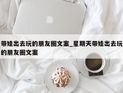 台州带娃出去玩的朋友圈文案_星期天带娃出去玩的朋友圈文案 