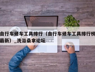 台州自行车修车工具排行（自行车修车工具排行榜最新）_洗浴桑拿论坛