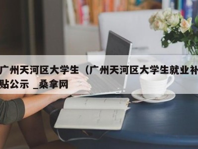 台州广州天河区大学生（广州天河区大学生就业补贴公示 _桑拿网