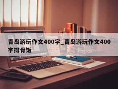 台州青岛游玩作文400字_青岛游玩作文400字排骨饭 