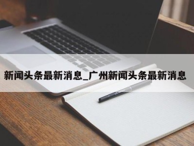 台州新闻头条最新消息_广州新闻头条最新消息 