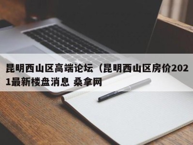 台州昆明西山区高端论坛（昆明西山区房价2021最新楼盘消息 桑拿网