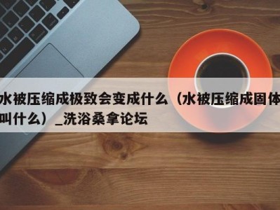 台州水被压缩成极致会变成什么（水被压缩成固体叫什么）_洗浴桑拿论坛