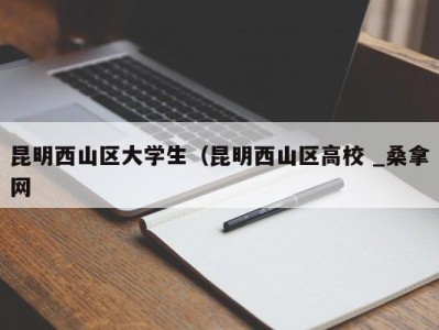 台州昆明西山区大学生（昆明西山区高校 _桑拿网