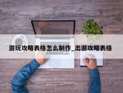 台州游玩攻略表格怎么制作_出游攻略表格 