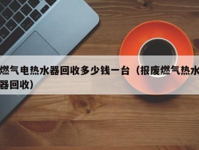 台州燃气电热水器回收多少钱一台（报废燃气热水器回收）