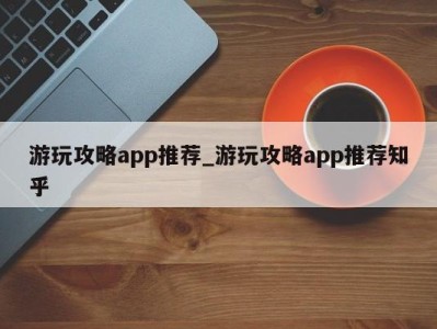 台州游玩攻略app推荐_游玩攻略app推荐知乎 