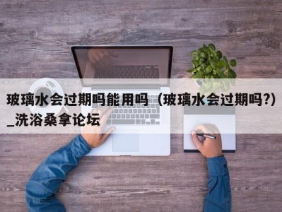 台州玻璃水会过期吗能用吗（玻璃水会过期吗?）_洗浴桑拿论坛