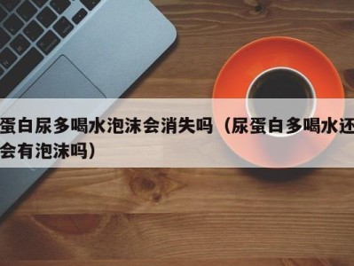 台州蛋白尿多喝水泡沫会消失吗（尿蛋白多喝水还会有泡沫吗）