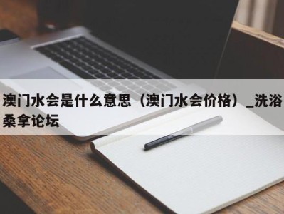 台州澳门水会是什么意思（澳门水会价格）_洗浴桑拿论坛