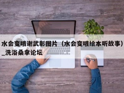 台州水会变哦谢武彰图片（水会变哦绘本听故事）_洗浴桑拿论坛