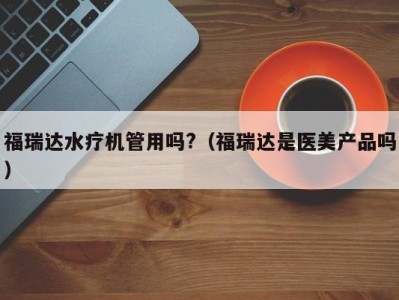 台州福瑞达水疗机管用吗?（福瑞达是医美产品吗）