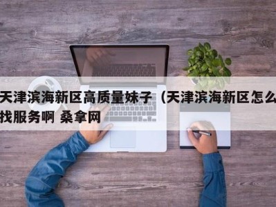 台州天津滨海新区高质量妹子（天津滨海新区怎么找服务啊 桑拿网