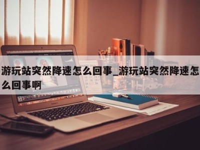 台州游玩站突然降速怎么回事_游玩站突然降速怎么回事啊 