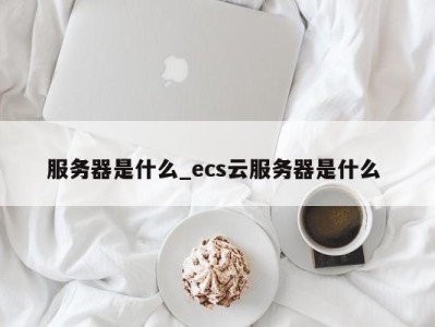 台州服务器是什么_ecs云服务器是什么 