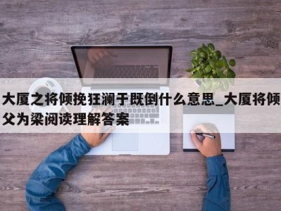 台州大厦之将倾挽狂澜于既倒什么意思_大厦将倾父为梁阅读理解答案 