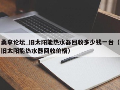 台州桑拿论坛_旧太阳能热水器回收多少钱一台（旧太阳能热水器回收价格）