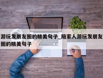 台州游玩发朋友圈的精美句子_陪家人游玩发朋友圈的精美句子 