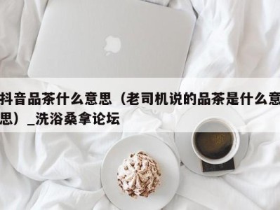 台州抖音品茶什么意思（老司机说的品茶是什么意思）_洗浴桑拿论坛