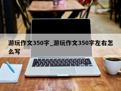 台州游玩作文350字_游玩作文350字左右怎么写 