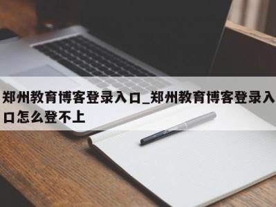 台州郑州教育博客登录入口_郑州教育博客登录入口怎么登不上 