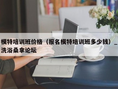 台州模特培训班价格（报名模特培训班多少钱）_洗浴桑拿论坛