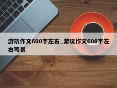 台州游玩作文600字左右_游玩作文600字左右写景 