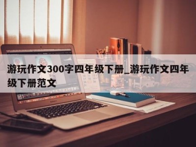 台州游玩作文300字四年级下册_游玩作文四年级下册范文 