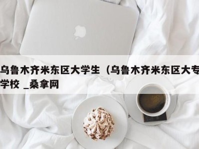 台州乌鲁木齐米东区大学生（乌鲁木齐米东区大专学校 _桑拿网