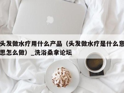 台州头发做水疗用什么产品（头发做水疗是什么意思怎么做）_洗浴桑拿论坛