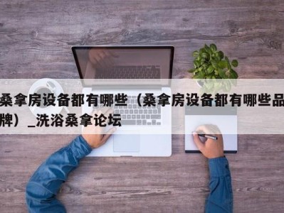 台州桑拿房设备都有哪些（桑拿房设备都有哪些品牌）_洗浴桑拿论坛