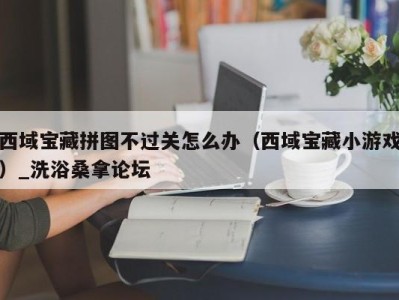 台州西域宝藏拼图不过关怎么办（西域宝藏小游戏）_洗浴桑拿论坛