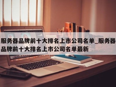 台州服务器品牌前十大排名上市公司名单_服务器品牌前十大排名上市公司名单最新 