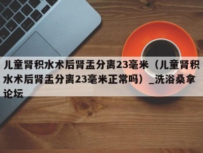 台州儿童肾积水术后肾盂分离23毫米（儿童肾积水术后肾盂分离23毫米正常吗）_洗浴桑拿论坛