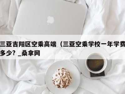 台州三亚吉阳区空乘高端（三亚空乘学校一年学费多少? _桑拿网