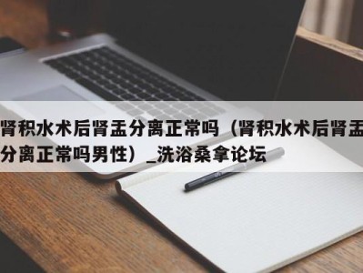 台州肾积水术后肾盂分离正常吗（肾积水术后肾盂分离正常吗男性）_洗浴桑拿论坛