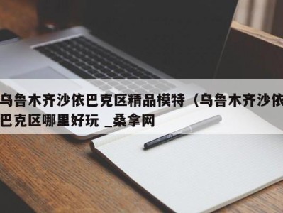 台州乌鲁木齐沙依巴克区精品模特（乌鲁木齐沙依巴克区哪里好玩 _桑拿网