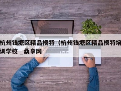 台州杭州钱塘区精品模特（杭州钱塘区精品模特培训学校 _桑拿网