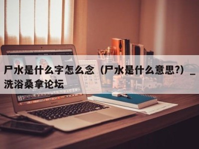 台州尸水是什么字怎么念（尸水是什么意思?）_洗浴桑拿论坛