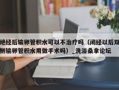 台州绝经后输卵管积水可以不治疗吗（闭经以后双侧输卵管积水用做手术吗）_洗浴桑拿论坛