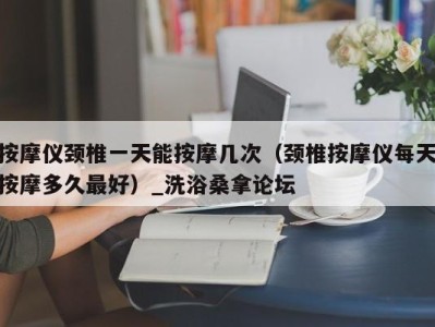 台州按摩仪颈椎一天能按摩几次（颈椎按摩仪每天按摩多久最好）_洗浴桑拿论坛