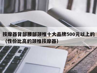 台州按摩器背部腰部颈椎十大品牌500元以上的（性价比高的颈椎按摩器）