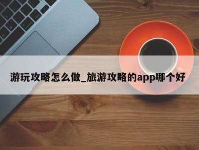 台州游玩攻略怎么做_旅游攻略的app哪个好 