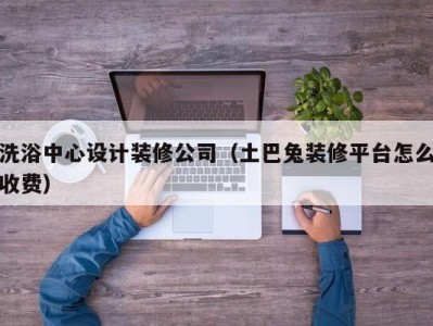 台州洗浴中心设计装修公司（土巴兔装修平台怎么收费）